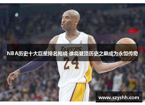 NBA历史十大巨星排名揭晓 谁将登顶历史之巅成为永恒传奇